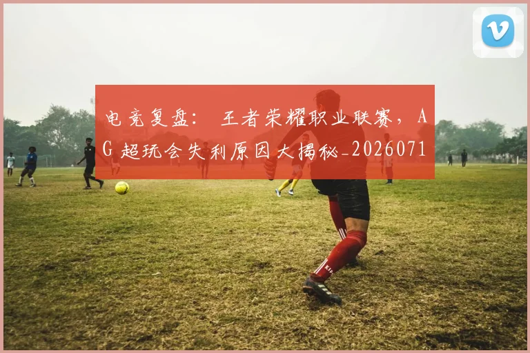 电竞复盘： 王者荣耀职业联赛，AG 超玩会失利原因大揭秘_20260710003402