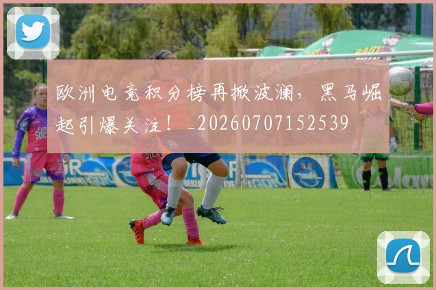 欧洲电竞积分榜再掀波澜，黑马崛起引爆关注！_20260707152539