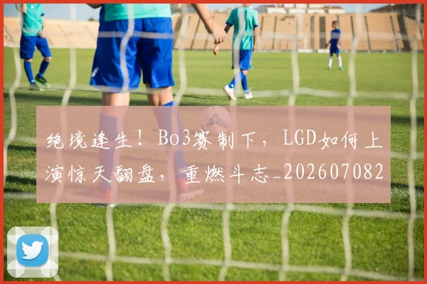 绝境逢生!Bo3赛制下,LGD如何上演惊天翻盘,重燃斗志_20260708201333