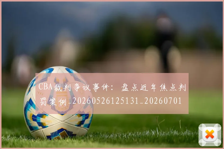CBA裁判争议事件：盘点近年焦点判罚案例_20260526125131_20260701212006