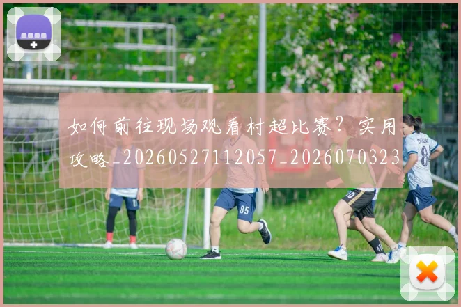 如何前往现场观看村超比赛？实用攻略_20260527112057_20260703230521_20260724073748