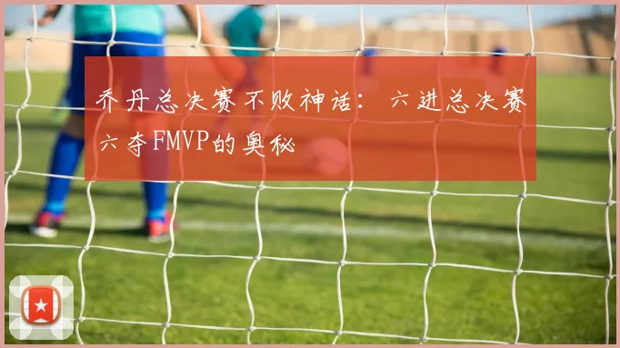 乔丹总决赛不败神话:六进总决赛六夺FMVP的奥秘