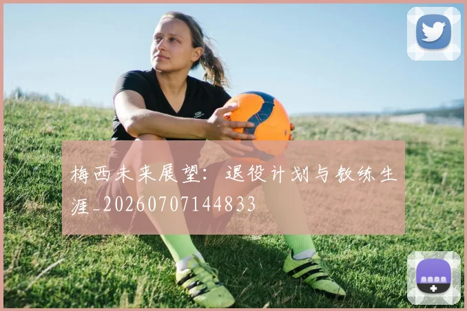 梅西未来展望：退役计划与教练生涯_20260707144833