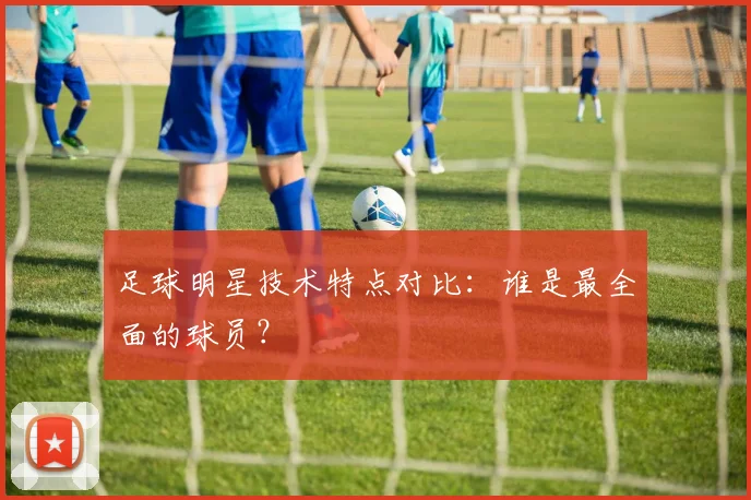 足球明星技术特点对比:谁是最全面的球员?