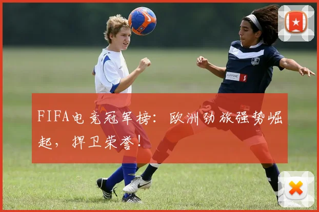FIFA电竞冠军榜：欧洲劲旅强势崛起，捍卫荣誉！