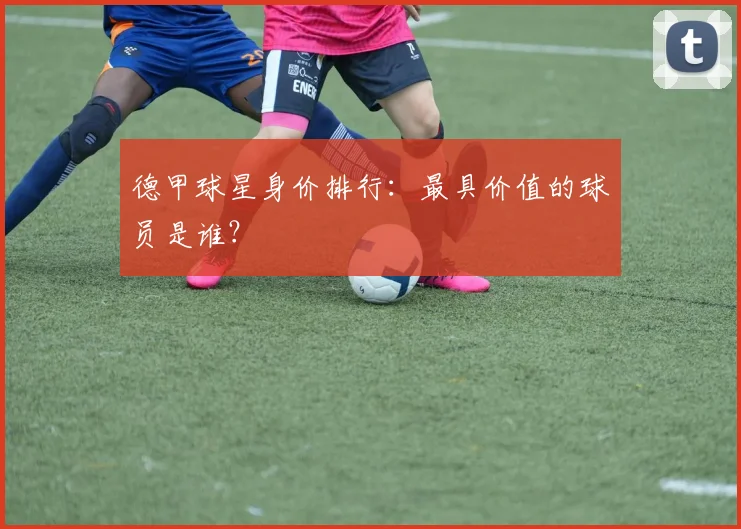 德甲球星身价排行:最具价值的球员是谁?