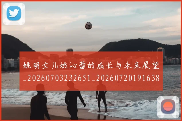 姚明女儿姚沁蕾的成长与未来展望_20260703232651_20260720191638