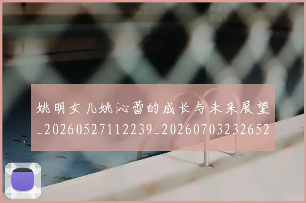 姚明女儿姚沁蕾的成长与未来展望_20260527112239_20260703232652_20260720191638