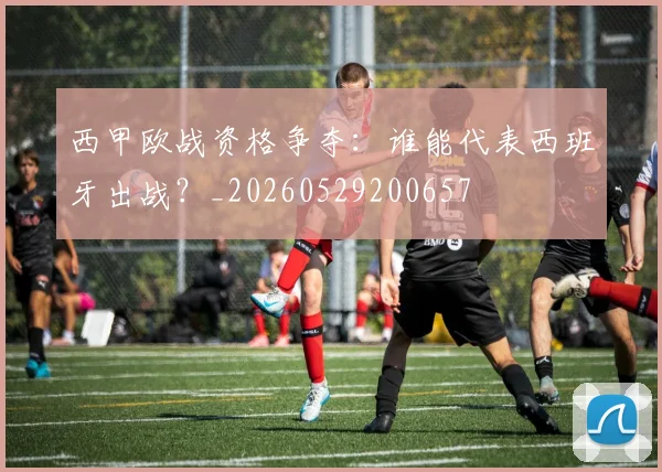 西甲欧战资格争夺:谁能代表西班牙出战?_20260529200657