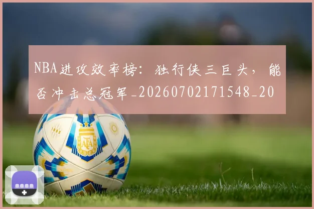 NBA进攻效率榜:独行侠三巨头,能否冲击总冠军_20260702171548_20260714214713