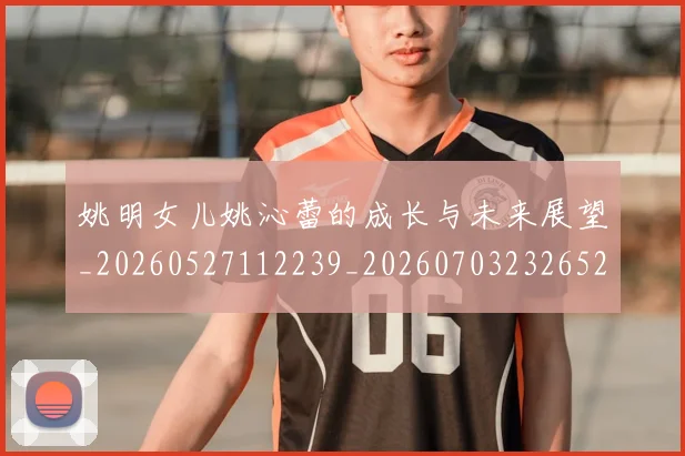姚明女儿姚沁蕾的成长与未来展望_20260527112239_20260703232652_20260720191638
