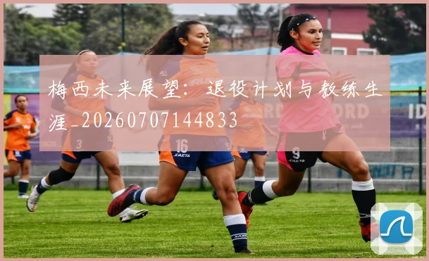 梅西未来展望：退役计划与教练生涯_20260707144833