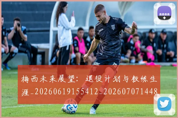 梅西未来展望：退役计划与教练生涯_20260619155412_20260707144838_20260731181840
