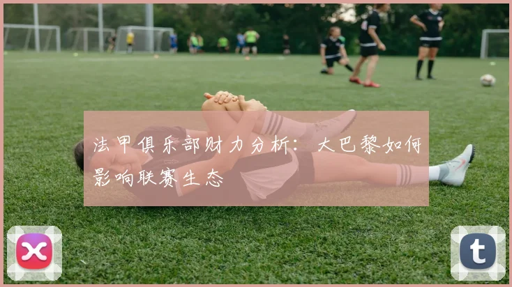 法甲俱乐部财力分析:大巴黎如何影响联赛生态
