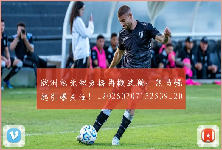 欧洲电竞积分榜再掀波澜，黑马崛起引爆关注！_20260707152539_20260801170300