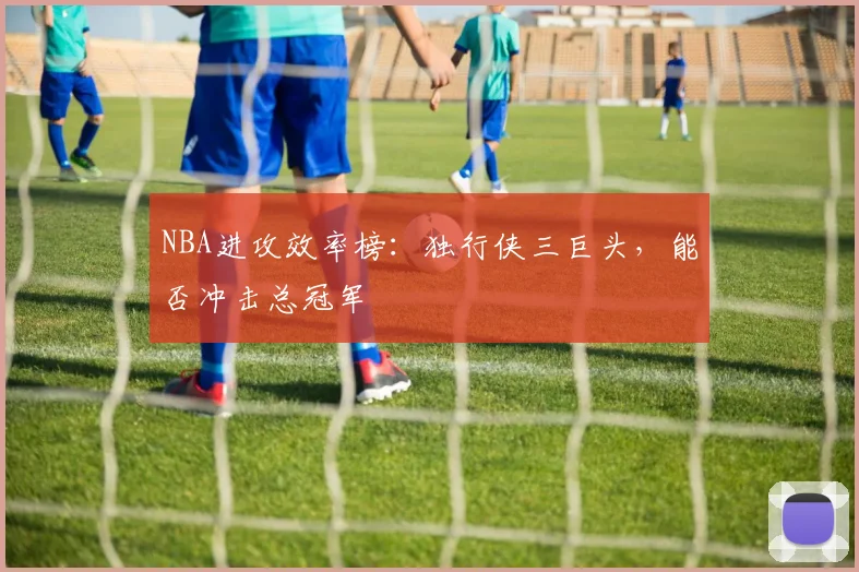 NBA进攻效率榜：独行侠三巨头，能否冲击总冠军