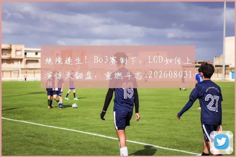 绝境逢生！Bo3赛制下，LGD如何上演惊天翻盘，重燃斗志_20260803142808