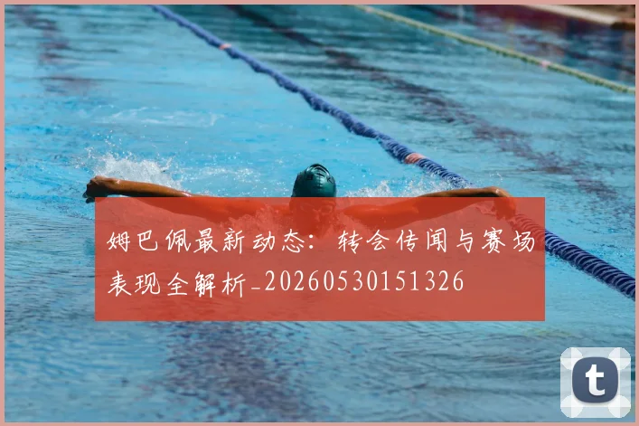 姆巴佩最新动态:转会传闻与赛场表现全解析_20260530151326