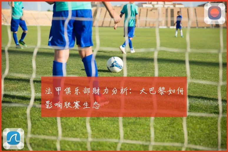 法甲俱乐部财力分析：大巴黎如何影响联赛生态